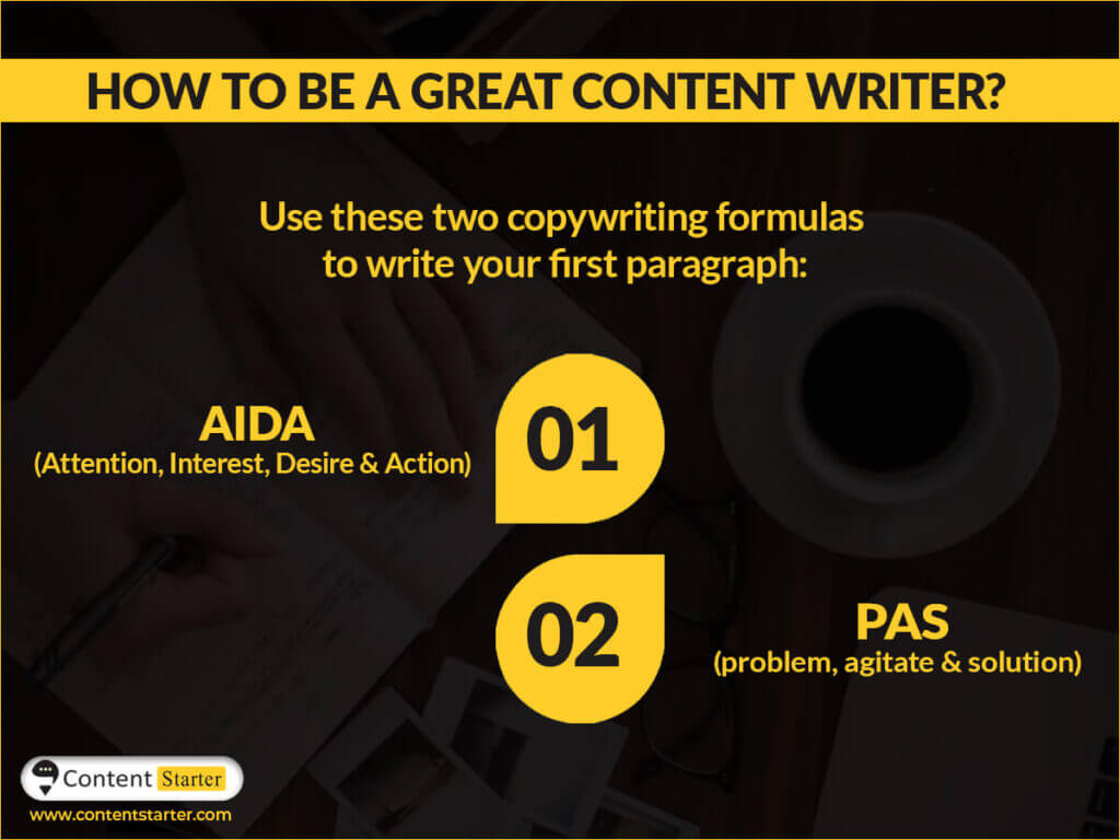How to be a great content writer?
Use these two copywriting formulas to write your first paragraph:
AIDA (attention, interest, desire, and action)
PAS (problem, agitate, solution) 